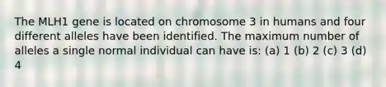 The MLH1 gene is located on chromosome 3 in humans and four different alleles have been identified. The maximum number of alleles a single normal individual can have is: (a) 1 (b) 2 (c) 3 (d) 4