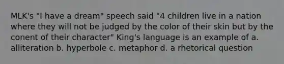 MLK's "I have a dream" speech said "4 children live in a nation where they will not be judged by the color of their skin but by the conent of their character" King's language is an example of a. alliteration b. hyperbole c. metaphor d. a rhetorical question