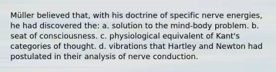 Müller believed that, with his doctrine of specific nerve energies, he had discovered the: a. solution to the mind-body problem. b. seat of consciousness. c. physiological equivalent of Kant's categories of thought. d. vibrations that Hartley and Newton had postulated in their analysis of nerve conduction.