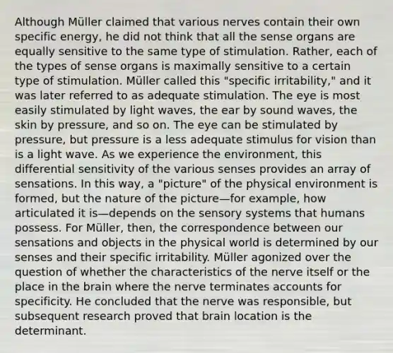 Although Müller claimed that various nerves contain their own specific energy, he did not think that all the sense organs are equally sensitive to the same type of stimulation. Rather, each of the types of sense organs is maximally sensitive to a certain type of stimulation. Müller called this "specific irritability," and it was later referred to as adequate stimulation. The eye is most easily stimulated by light waves, the ear by sound waves, the skin by pressure, and so on. The eye can be stimulated by pressure, but pressure is a less adequate stimulus for vision than is a light wave. As we experience the environment, this differential sensitivity of the various senses provides an array of sensations. In this way, a "picture" of the physical environment is formed, but the nature of the picture—for example, how articulated it is—depends on the sensory systems that humans possess. For Müller, then, the correspondence between our sensations and objects in the physical world is determined by our senses and their specific irritability. Müller agonized over the question of whether the characteristics of the nerve itself or the place in the brain where the nerve terminates accounts for specificity. He concluded that the nerve was responsible, but subsequent research proved that brain location is the determinant.