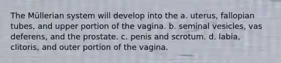 The Müllerian system will develop into the a. uterus, fallopian tubes, and upper portion of the vagina. b. seminal vesicles, vas deferens, and the prostate. c. penis and scrotum. d. labia, clitoris, and outer portion of the vagina.