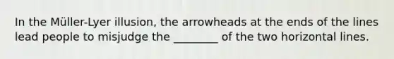 In the Müller-Lyer illusion, the arrowheads at the ends of the lines lead people to misjudge the ________ of the two horizontal lines.