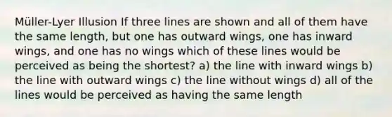 Müller-Lyer Illusion If three lines are shown and all of them have the same length, but one has outward wings, one has inward wings, and one has no wings which of these lines would be perceived as being the shortest? a) the line with inward wings b) the line with outward wings c) the line without wings d) all of the lines would be perceived as having the same length