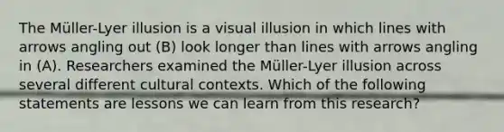 The Müller-Lyer illusion is a visual illusion in which lines with arrows angling out (B) look longer than lines with arrows angling in (A). Researchers examined the Müller-Lyer illusion across several different cultural contexts. Which of the following statements are lessons we can learn from this research?