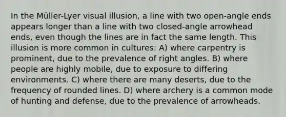 In the Müller-Lyer visual illusion, a line with two open-angle ends appears longer than a line with two closed-angle arrowhead ends, even though the lines are in fact the same length. This illusion is more common in cultures: A) where carpentry is prominent, due to the prevalence of right angles. B) where people are highly mobile, due to exposure to differing environments. C) where there are many deserts, due to the frequency of rounded lines. D) where archery is a common mode of hunting and defense, due to the prevalence of arrowheads.