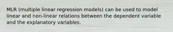 MLR (multiple linear regression models) can be used to model linear and non-linear relations between the dependent variable and the explanatory variables.