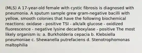 (MLS) A 17-year-old female with cystic fibrosis is diagnosed with pneumonia. A sputum sample grew gram-negative bacilli with yellow, smooth colonies that have the following biochemical reactions: oxidase - positive TSI - alk/alk glucose - oxidized fluorescence - negative lysine decarboxylase - positive The most likely organism is: a. Burkholderia cepacia b. Klebsiella pneumoniae c. Shewanella putrefaciens d. Stenotrophomonas maltophilia