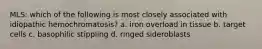 MLS: which of the following is most closely associated with idiopathic hemochromatosis? a. iron overload in tissue b. target cells c. basophilic stippling d. ringed sideroblasts