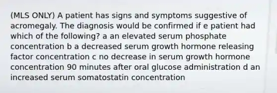 (MLS ONLY) A patient has signs and symptoms suggestive of acromegaly. The diagnosis would be confirmed if e patient had which of the following? a an elevated serum phosphate concentration b a decreased serum growth hormone releasing factor concentration c no decrease in serum growth hormone concentration 90 minutes after oral glucose administration d an increased serum somatostatin concentration