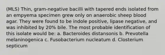 (MLS) Thin, gram-negative bacilli with tapered ends isolated from an empyema specimen grew only on anaerobic sheep blood agar. They were found to be indole positive, lipase negative, and was inhibited by 20% bile. The most probable identification of this isolate would be: a. Bacteroides distansonis b. Prevotella melaninogenica c. Fusobacterium nucleatum d. Closterium septicum