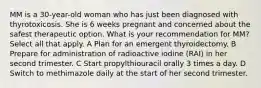 MM is a 30-year-old woman who has just been diagnosed with thyrotoxicosis. She is 6 weeks pregnant and concerned about the safest therapeutic option. What is your recommendation for MM? Select all that apply. A Plan for an emergent thyroidectomy. B Prepare for administration of radioactive iodine (RAI) in her second trimester. C Start propylthiouracil orally 3 times a day. D Switch to methimazole daily at the start of her second trimester.