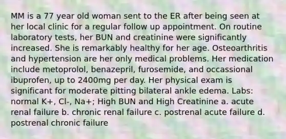 MM is a 77 year old woman sent to the ER after being seen at her local clinic for a regular follow up appointment. On routine laboratory tests, her BUN and creatinine were significantly increased. She is remarkably healthy for her age. Osteoarthritis and hypertension are her only medical problems. Her medication include metoprolol, benazepril, furosemide, and occassional ibuprofen, up to 2400mg per day. Her physical exam is significant for moderate pitting bilateral ankle edema. Labs: normal K+, Cl-, Na+; High BUN and High Creatinine a. acute renal failure b. chronic renal failure c. postrenal acute failure d. postrenal chronic failure