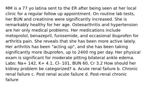 MM is a 77 yo latina sent to the ER after being seen at her local clinic for a regular follow up appointment. On routine lab tests, her BUN and creatinine were significantly increased. She is remarkably healthy for her age. Osteoarthritis and hypertension are her only medical problems. Her medications include metoprolol, benazepril, furosemide, and occasional ibuprofen for arthritis pain. She reveals that she has been more active lately. Her arthritis has been "acting up", and she has been taking significantly more ibuprofen, up to 2400 mg per day. Her physical exam is significant for moderate pitting bilateral ankle edema. Labs: Na+ 142, K+ 4.1, Cl- 101, BUN 60, Cr 3.2 How should her kidney problem be categorized? a. Acute renal failure b. Chronic renal failure c. Post renal acute failure d. Post-renal chronic failure