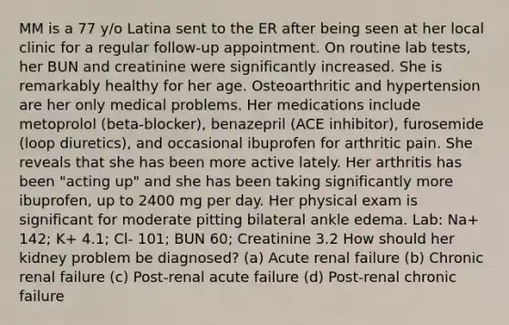 MM is a 77 y/o Latina sent to the ER after being seen at her local clinic for a regular follow-up appointment. On routine lab tests, her BUN and creatinine were significantly increased. She is remarkably healthy for her age. Osteoarthritic and hypertension are her only medical problems. Her medications include metoprolol (beta-blocker), benazepril (ACE inhibitor), furosemide (loop diuretics), and occasional ibuprofen for arthritic pain. She reveals that she has been more active lately. Her arthritis has been "acting up" and she has been taking significantly more ibuprofen, up to 2400 mg per day. Her physical exam is significant for moderate pitting bilateral ankle edema. Lab: Na+ 142; K+ 4.1; Cl- 101; BUN 60; Creatinine 3.2 How should her kidney problem be diagnosed? (a) Acute renal failure (b) Chronic renal failure (c) Post-renal acute failure (d) Post-renal chronic failure