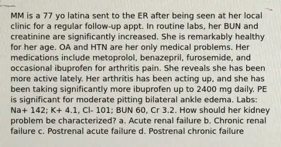 MM is a 77 yo latina sent to the ER after being seen at her local clinic for a regular follow-up appt. In routine labs, her BUN and creatinine are significantly increased. She is remarkably healthy for her age. OA and HTN are her only medical problems. Her medications include metoprolol, benazepril, furosemide, and occasional ibuprofen for arthritis pain. She reveals she has been more active lately. Her arthritis has been acting up, and she has been taking significantly more ibuprofen up to 2400 mg daily. PE is significant for moderate pitting bilateral ankle edema. Labs: Na+ 142; K+ 4.1, Cl- 101; BUN 60, Cr 3.2. How should her kidney problem be characterized? a. Acute renal failure b. Chronic renal failure c. Postrenal acute failure d. Postrenal chronic failure