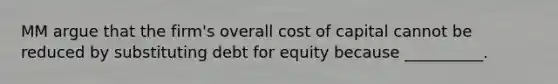 MM argue that the firm's overall cost of capital cannot be reduced by substituting debt for equity because __________.