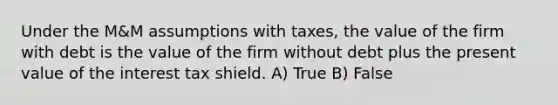 Under the M&M assumptions with taxes, the value of the firm with debt is the value of the firm without debt plus the present value of the interest tax shield. A) True B) False