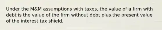 Under the M&M assumptions with taxes, the value of a firm with debt is the value of the firm without debt plus the present value of the interest tax shield.