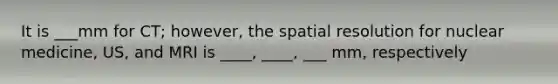 It is ___mm for CT; however, the spatial resolution for nuclear medicine, US, and MRI is ____, ____, ___ mm, respectively