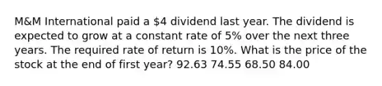 M&M International paid a 4 dividend last year. The dividend is expected to grow at a constant rate of 5% over the next three years. The required rate of return is 10%. What is the price of the stock at the end of first year? 92.63 74.55 68.50 84.00