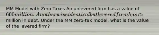 MM Model with Zero Taxes An unlevered firm has a value of 600 million. An otherwise identical but levered firm has75 million in debt. Under the MM zero-tax model, what is the value of the levered firm?