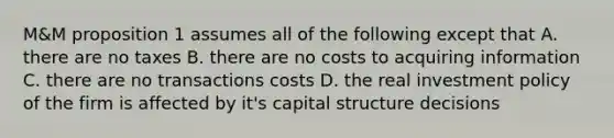 M&M proposition 1 assumes all of the following except that A. there are no taxes B. there are no costs to acquiring information C. there are no transactions costs D. the real investment policy of the firm is affected by it's capital structure decisions