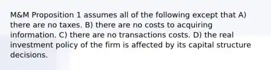 M&M Proposition 1 assumes all of the following except that A) there are no taxes. B) there are no costs to acquiring information. C) there are no transactions costs. D) the real investment policy of the firm is affected by its capital structure decisions.