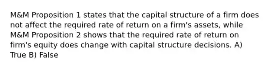 M&M Proposition 1 states that the capital structure of a firm does not affect the required rate of return on a firm's assets, while M&M Proposition 2 shows that the required rate of return on firm's equity does change with capital structure decisions. A) True B) False