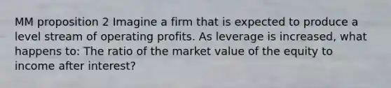 MM proposition 2 Imagine a firm that is expected to produce a level stream of operating profits. As leverage is increased, what happens to: The ratio of the market value of the equity to income after interest?