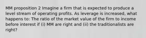 MM proposition 2 Imagine a firm that is expected to produce a level stream of operating profits. As leverage is increased, what happens to: The ratio of the market value of the firm to income before interest if (i) MM are right and (ii) the traditionalists are right?