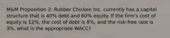 M&M Proposition 2: Rubber Chicken Inc. currently has a capital structure that is 40% debt and 60% equity. If the firm's cost of equity is 12%, the cost of debt is 8%, and the risk-free rate is 3%, what is the appropriate WACC?