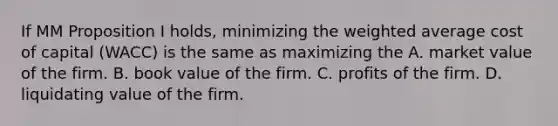 If MM Proposition I holds, minimizing the weighted average cost of capital (WACC) is the same as maximizing the A. market value of the firm. B. book value of the firm. C. profits of the firm. D. liquidating value of the firm.