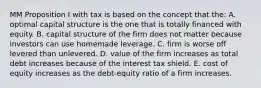 MM Proposition I with tax is based on the concept that the: A. optimal capital structure is the one that is totally financed with equity. B. capital structure of the firm does not matter because investors can use homemade leverage. C. firm is worse off levered than unlevered. D. value of the firm increases as total debt increases because of the interest tax shield. E. cost of equity increases as the debt-equity ratio of a firm increases.