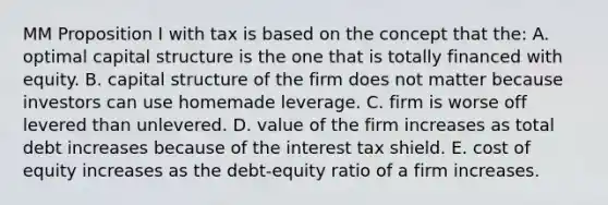 MM Proposition I with tax is based on the concept that the: A. optimal capital structure is the one that is totally financed with equity. B. capital structure of the firm does not matter because investors can use homemade leverage. C. firm is worse off levered than unlevered. D. value of the firm increases as total debt increases because of the interest tax shield. E. cost of equity increases as the debt-equity ratio of a firm increases.