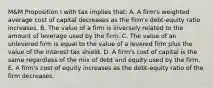 M&M Proposition I with tax implies that: A. A firm's weighted average cost of capital decreases as the firm's debt-equity ratio increases. B. The value of a firm is inversely related to the amount of leverage used by the firm. C. The value of an unlevered firm is equal to the value of a levered firm plus the value of the interest tax shield. D. A firm's cost of capital is the same regardless of the mix of debt and equity used by the firm. E. A firm's cost of equity increases as the debt-equity ratio of the firm decreases.