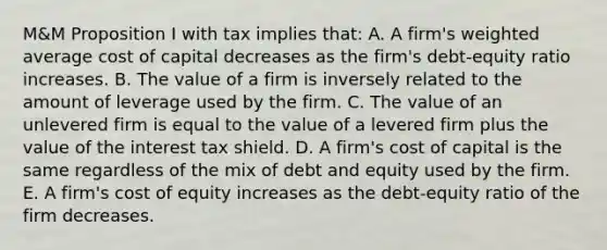 M&M Proposition I with tax implies that: A. A firm's weighted average cost of capital decreases as the firm's debt-equity ratio increases. B. The value of a firm is inversely related to the amount of leverage used by the firm. C. The value of an unlevered firm is equal to the value of a levered firm plus the value of the interest tax shield. D. A firm's cost of capital is the same regardless of the mix of debt and equity used by the firm. E. A firm's cost of equity increases as the debt-equity ratio of the firm decreases.