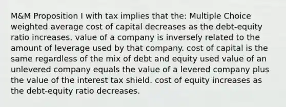 M&M Proposition I with tax implies that the: Multiple Choice weighted average cost of capital decreases as the debt-equity ratio increases. value of a company is inversely related to the amount of leverage used by that company. cost of capital is the same regardless of the mix of debt and equity used value of an unlevered company equals the value of a levered company plus the value of the interest tax shield. cost of equity increases as the debt-equity ratio decreases.