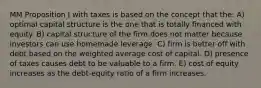 MM Proposition I with taxes is based on the concept that the: A) optimal capital structure is the one that is totally financed with equity. B) capital structure of the firm does not matter because investors can use homemade leverage. C) firm is better off with debt based on the weighted average cost of capital. D) presence of taxes causes debt to be valuable to a firm. E) cost of equity increases as the debt-equity ratio of a firm increases.