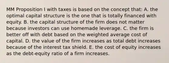 MM Proposition I with taxes is based on the concept that: A. the optimal capital structure is the one that is totally financed with equity. B. the capital structure of the firm does not matter because investors can use homemade leverage. C. the firm is better off with debt based on the weighted average cost of capital. D. the value of the firm increases as total debt increases because of the interest tax shield. E. the cost of equity increases as the debt-equity ratio of a firm increases.