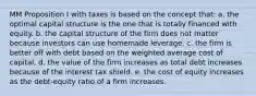 MM Proposition I with taxes is based on the concept that: a. the optimal capital structure is the one that is totally financed with equity. b. the capital structure of the firm does not matter because investors can use homemade leverage. c. the firm is better off with debt based on the weighted average cost of capital. d. the value of the firm increases as total debt increases because of the interest tax shield. e. the cost of equity increases as the debt-equity ratio of a firm increases.