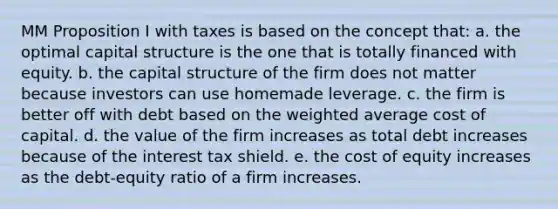 MM Proposition I with taxes is based on the concept that: a. the optimal capital structure is the one that is totally financed with equity. b. the capital structure of the firm does not matter because investors can use homemade leverage. c. the firm is better off with debt based on the weighted average cost of capital. d. the value of the firm increases as total debt increases because of the interest tax shield. e. the cost of equity increases as the debt-equity ratio of a firm increases.