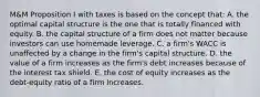 M&M Proposition I with taxes is based on the concept that: A. the optimal capital structure is the one that is totally financed with equity. B. the capital structure of a firm does not matter because investors can use homemade leverage. C. a firm's WACC is unaffected by a change in the firm's capital structure. D. the value of a firm increases as the firm's debt increases because of the interest tax shield. E. the cost of equity increases as the debt-equity ratio of a firm increases.