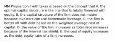 MM Proposition I with taxes is based on the concept that A. the optimal capital structure is the one that is totally financed with equity. B. the capital structure of the firm does not matter because investors can use homemade leverage. C. the firm is better off with debt based on the weighted average cost of capital. D. the value of the firm increases as total debt increases because of the interest tax shield. E. the cost of equity increases as the debt-equity ratio of a firm increases.