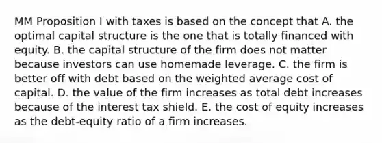 MM Proposition I with taxes is based on the concept that A. the optimal capital structure is the one that is totally financed with equity. B. the capital structure of the firm does not matter because investors can use homemade leverage. C. the firm is better off with debt based on the weighted average cost of capital. D. the value of the firm increases as total debt increases because of the interest tax shield. E. the cost of equity increases as the debt-equity ratio of a firm increases.