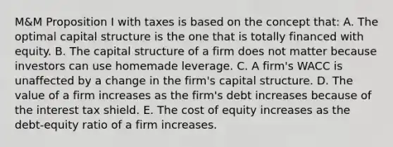 M&M Proposition I with taxes is based on the concept that: A. The optimal capital structure is the one that is totally financed with equity. B. The capital structure of a firm does not matter because investors can use homemade leverage. C. A firm's WACC is unaffected by a change in the firm's capital structure. D. The value of a firm increases as the firm's debt increases because of the interest tax shield. E. The cost of equity increases as the debt-equity ratio of a firm increases.