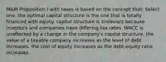 M&M Proposition I with taxes is based on the concept that: Select one: the optimal capital structure is the one that is totally financed with equity. capital structure is irrelevant because investors and companies have differing tax rates. WACC is unaffected by a change in the company's capital structure. the value of a taxable company increases as the level of debt increases. the cost of equity increases as the debt-equity ratio increases.