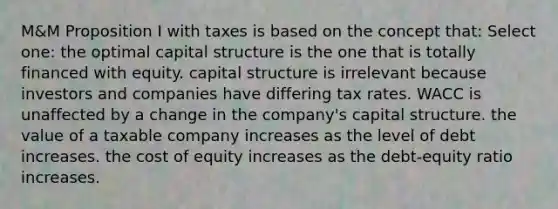 M&M Proposition I with taxes is based on the concept that: Select one: the optimal capital structure is the one that is totally financed with equity. capital structure is irrelevant because investors and companies have differing tax rates. WACC is unaffected by a change in the company's capital structure. the value of a taxable company increases as the level of debt increases. the cost of equity increases as the debt-equity ratio increases.