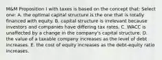 M&M Proposition I with taxes is based on the concept that: Select one: A. the optimal capital structure is the one that is totally financed with equity. B. capital structure is irrelevant because investors and companies have differing tax rates. C. WACC is unaffected by a change in the company's capital structure. D. the value of a taxable company increases as the level of debt increases. E. the cost of equity increases as the debt-equity ratio increases.