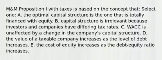 M&M Proposition I with taxes is based on the concept that: Select one: A. the optimal capital structure is the one that is totally financed with equity. B. capital structure is irrelevant because investors and companies have differing tax rates. C. WACC is unaffected by a change in the company's capital structure. D. the value of a taxable company increases as the level of debt increases. E. the cost of equity increases as the debt-equity ratio increases.