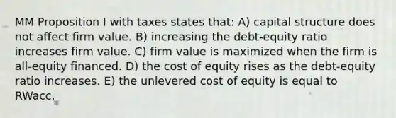 MM Proposition I with taxes states that: A) capital structure does not affect firm value. B) increasing the debt-equity ratio increases firm value. C) firm value is maximized when the firm is all-equity financed. D) the cost of equity rises as the debt-equity ratio increases. E) the unlevered cost of equity is equal to RWacc.